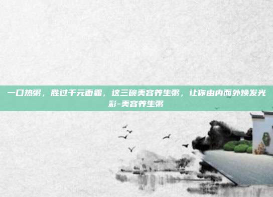 一口热粥,胜过千元面霜,这三碗美容养生粥,让你由内而外焕发光彩-美容养生粥