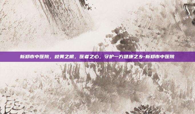 新郑市中医院，岐黄之根，医者之心，守护一方健康之乡-新郑市中医院