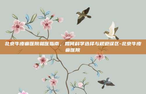 北京牛皮癣医院就医指南,如何科学选择与规避误区-北京牛皮癣医院