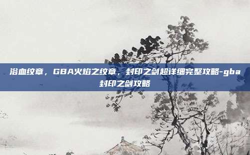 浴血纹章,GBA火焰之纹章,封印之剑超详细完整攻略-gba封印之剑攻略