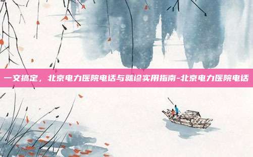 一文搞定,北京电力医院电话与就诊实用指南-北京电力医院电话