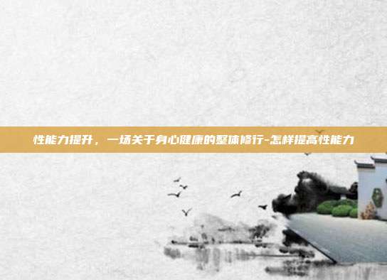 性能力提升,一场关于身心健康的整体修行-怎样提高性能力