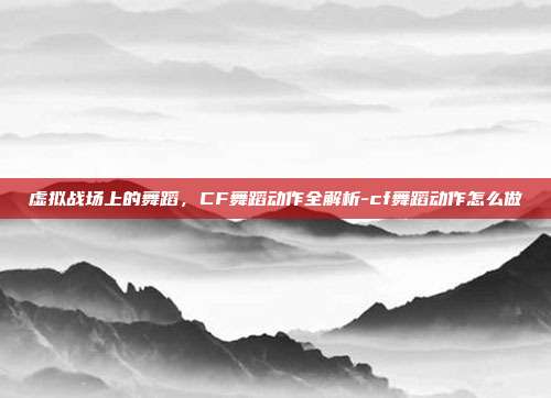 虚拟战场上的舞蹈，CF舞蹈动作全解析-cf舞蹈动作怎么做