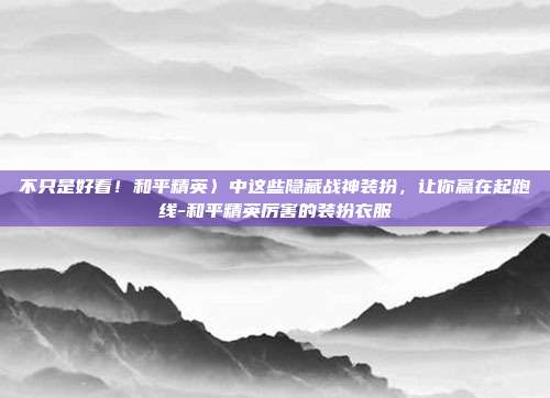 不只是好看！和平精英〉中这些隐藏战神装扮，让你赢在起跑线-和平精英厉害的装扮衣服