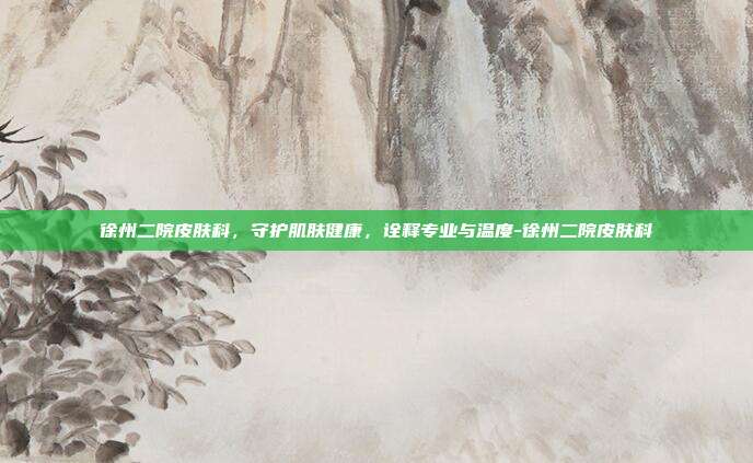 徐州二院皮肤科,守护肌肤健康,诠释专业与温度-徐州二院皮肤科