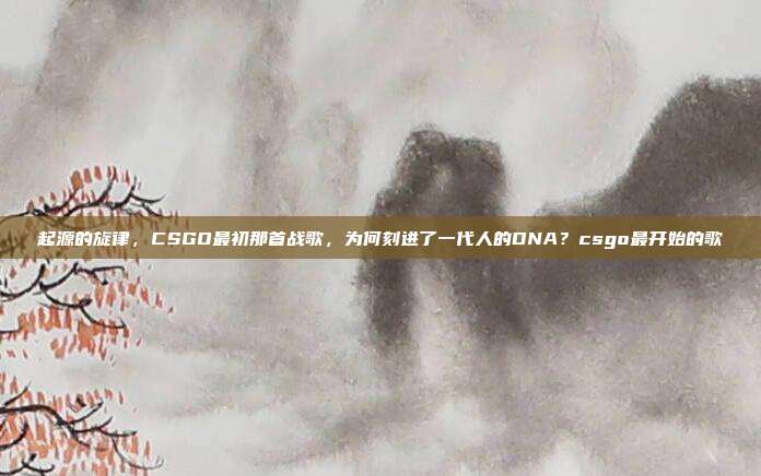 起源的旋律,CSGO最初那首战歌,为何刻进了一代人的DNA?csgo最开始的歌