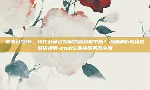 使命召唤16,现代战争连接服务器频繁中断?深度解析与终极解决指南-cod16连接服务器中断