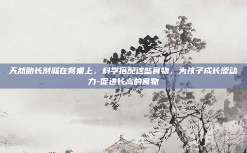 天然助长剂就在餐桌上，科学搭配这些食物，为孩子成长添动力-促进长高的食物