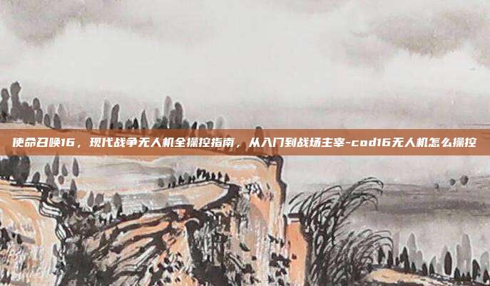 使命召唤16,现代战争无人机全操控指南,从入门到战场主宰-cod16无人机怎么操控