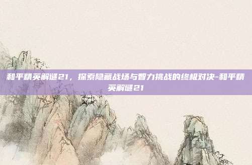 和平精英解谜21，探索隐藏战场与智力挑战的终极对决-和平精英解谜21