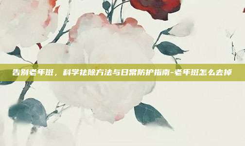 告别老年斑,科学祛除方法与日常防护指南-老年斑怎么去掉