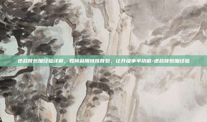 逆战背包加经验详解,如何利用特殊背包,让升级事半功倍-逆战背包加经验