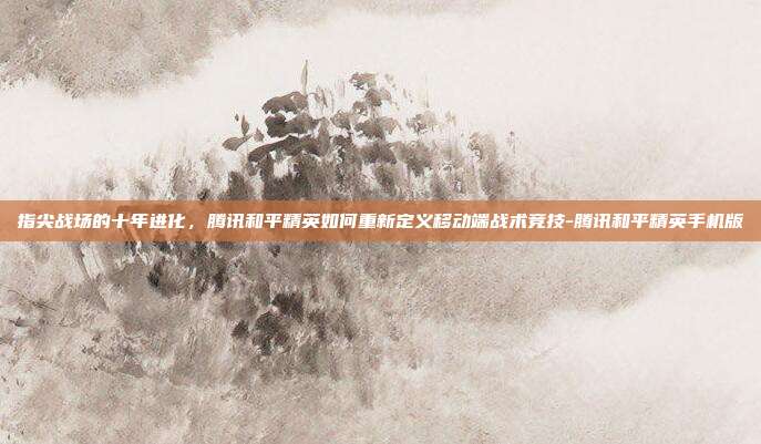 指尖战场的十年进化,腾讯和平精英如何重新定义移动端战术竞技-腾讯和平精英手机版