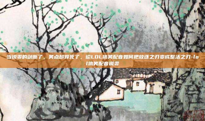 当锐雯的剑断了，笑点却焊死了，论LOL搞笑配音如何把放逐之刃变成整活之刃-lol搞笑配音锐雯