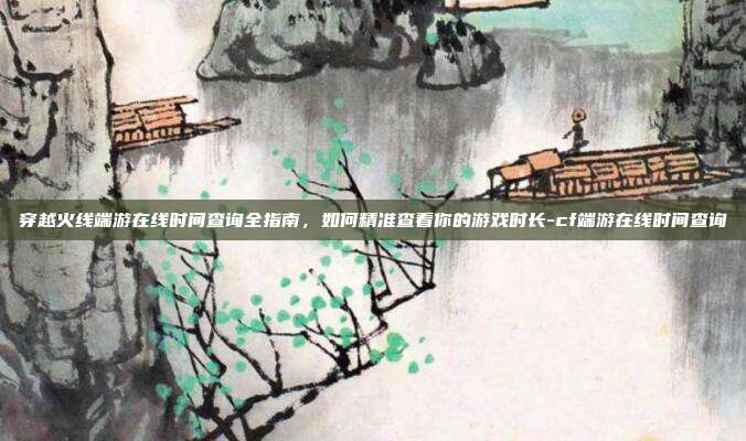 穿越火线端游在线时间查询全指南,如何精准查看你的游戏时长-cf端游在线时间查询