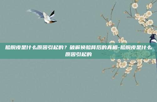 脸脱皮是什么原因引起的?破解换脸背后的真相-脸脱皮是什么原因引起的