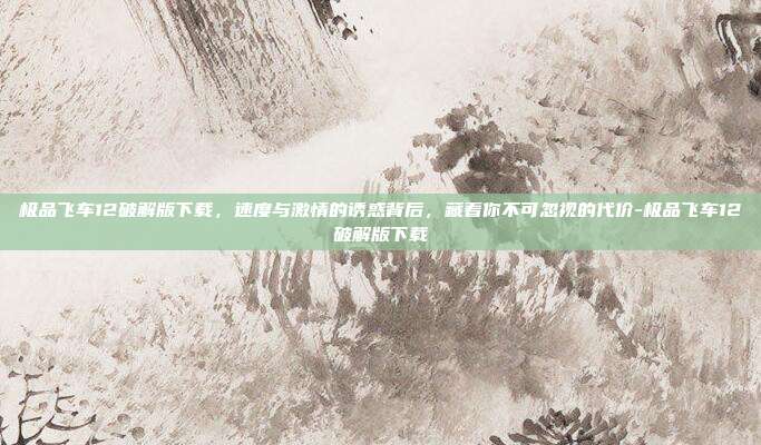 极品飞车12破解版下载,速度与激情的诱惑背后,藏着你不可忽视的代价-极品飞车12破解版下载