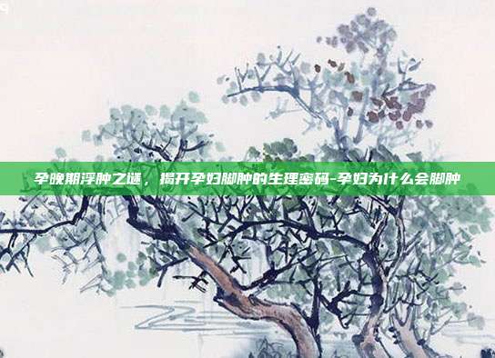 孕晚期浮肿之谜,揭开孕妇脚肿的生理密码-孕妇为什么会脚肿