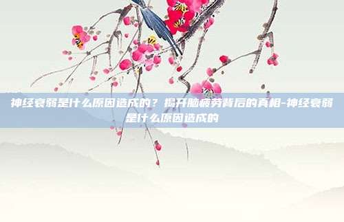 神经衰弱是什么原因造成的?揭开脑疲劳背后的真相-神经衰弱是什么原因造成的