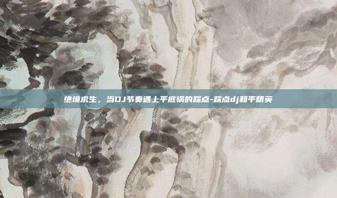 绝境求生,当DJ节奏遇上平底锅的踩点-踩点dj和平精英