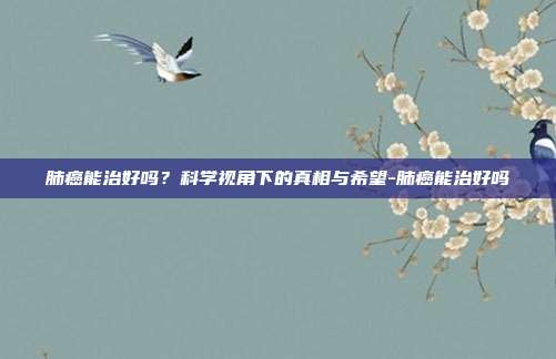 肺癌能治好吗?科学视角下的真相与希望-肺癌能治好吗