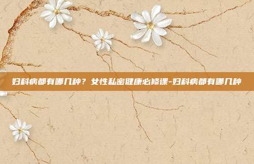 妇科病都有哪几种？女性私密健康必修课-妇科病都有哪几种
