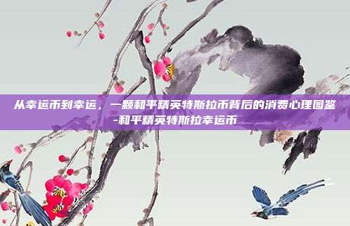 从幸运币到幸运,一颗和平精英特斯拉币背后的消费心理图鉴-和平精英特斯拉幸运币