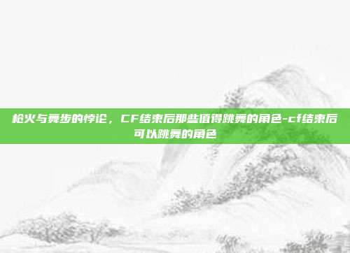 枪火与舞步的悖论,CF结束后那些值得跳舞的角色-cf结束后可以跳舞的角色