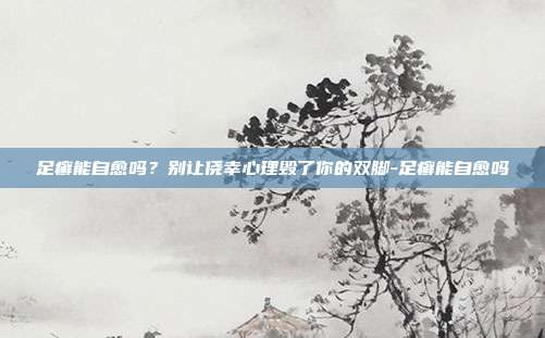 足癣能自愈吗?别让侥幸心理毁了你的双脚-足癣能自愈吗