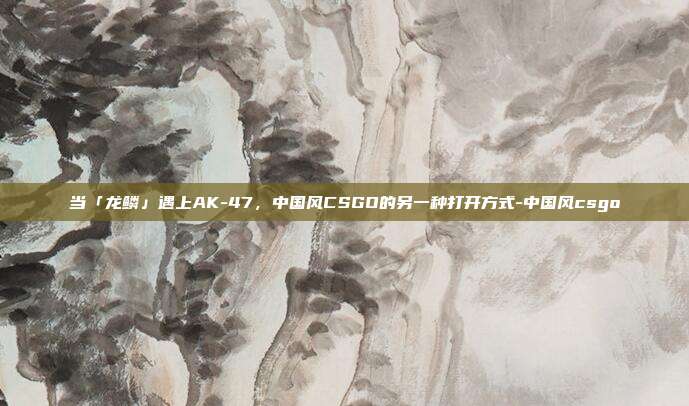 当「龙鳞」遇上AK-47,中国风CSGO的另一种打开方式-中国风csgo
