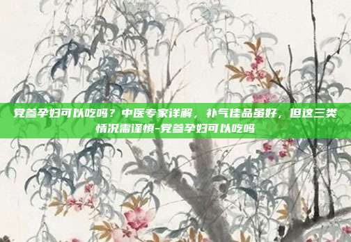 党参孕妇可以吃吗?中医专家详解,补气佳品虽好,但这三类情况需谨慎-党参孕妇可以吃吗