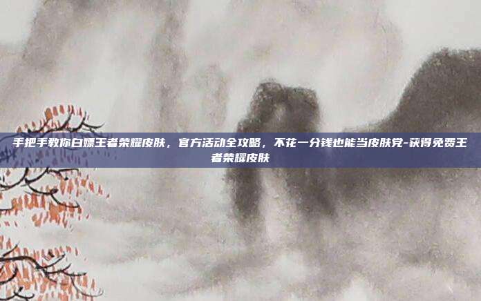 手把手教你白嫖王者荣耀皮肤,官方活动全攻略,不花一分钱也能当皮肤党-获得免费王者荣耀皮肤