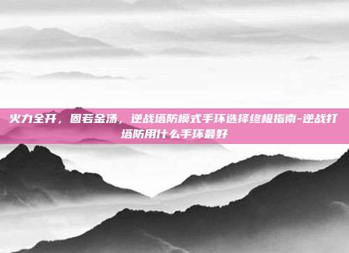 火力全开,固若金汤,逆战塔防模式手环选择终极指南-逆战打塔防用什么手环最好