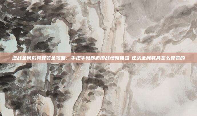 逆战全民载具安装全攻略,手把手教你解锁战场新体验-逆战全民载具怎么安装的