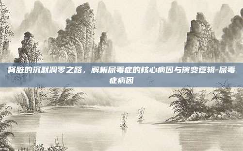 肾脏的沉默凋零之路,解析尿毒症的核心病因与演变逻辑-尿毒症病因