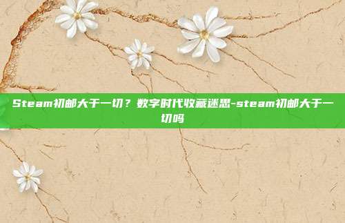 Steam初邮大于一切?数字时代收藏迷思-steam初邮大于一切吗