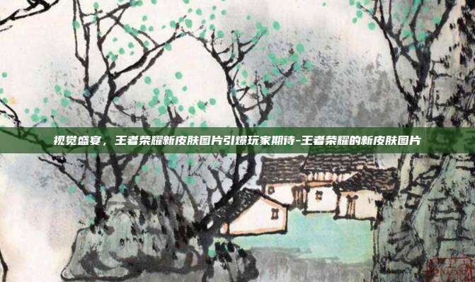 视觉盛宴,王者荣耀新皮肤图片引爆玩家期待-王者荣耀的新皮肤图片