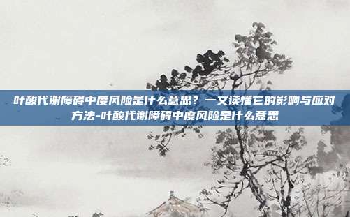 叶酸代谢障碍中度风险是什么意思？一文读懂它的影响与应对方法-叶酸代谢障碍中度风险是什么意思