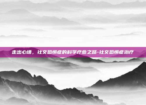 走出心墙,社交恐惧症的科学疗愈之路-社交恐惧症治疗