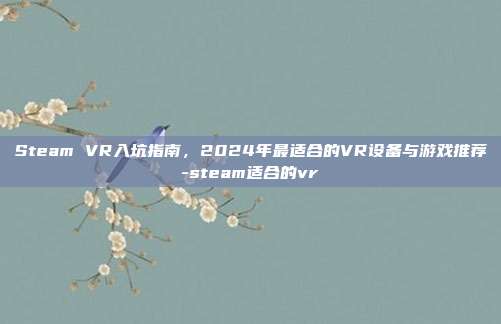 Steam VR入坑指南,2024年最适合的VR设备与游戏推荐-steam适合的vr