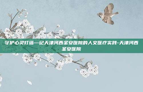 守护心灵灯塔—记天津河西圣安医院的人文医疗实践-天津河西圣安医院