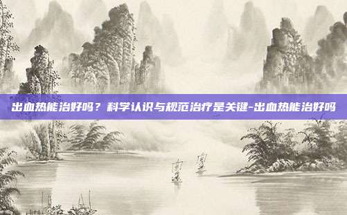 出血热能治好吗?科学认识与规范治疗是关键-出血热能治好吗