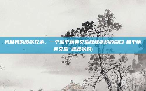 我和我的废铁兄弟,一个和平精英艾瑞峰峰铁粉的自白-和平精英艾瑞 峰峰铁粉)