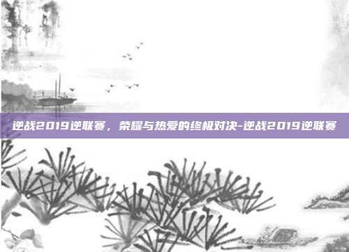逆战2019逆联赛,荣耀与热爱的终极对决-逆战2019逆联赛