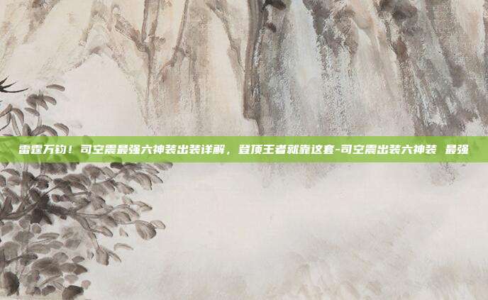 雷霆万钧!司空震最强六神装出装详解,登顶王者就靠这套-司空震出装六神装 最强
