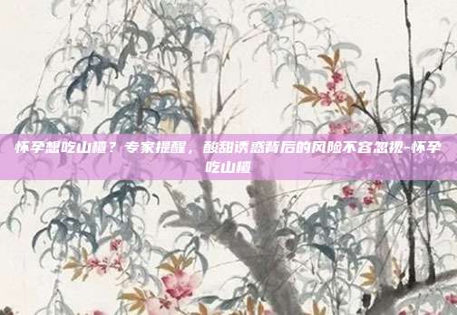 怀孕想吃山楂?专家提醒,酸甜诱惑背后的风险不容忽视-怀孕吃山楂