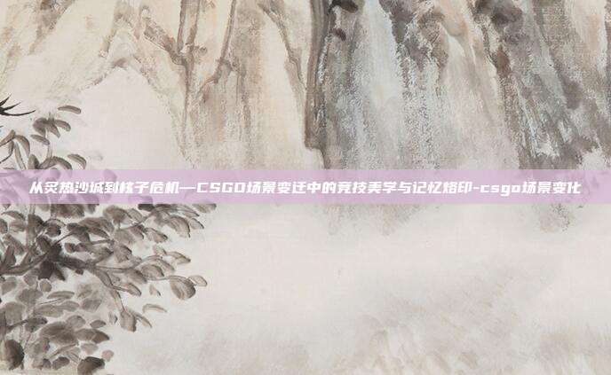 从炙热沙城到核子危机—CSGO场景变迁中的竞技美学与记忆烙印-csgo场景变化