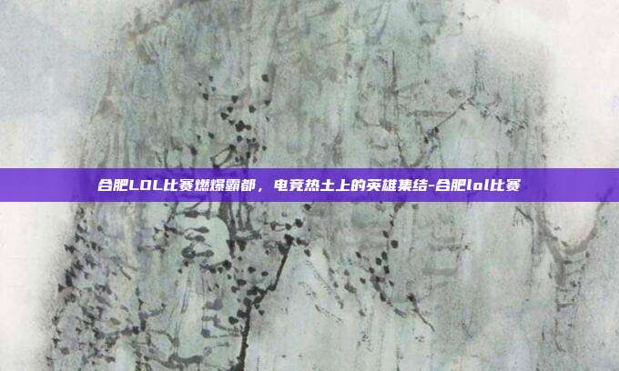 合肥LOL比赛燃爆霸都,电竞热土上的英雄集结-合肥lol比赛