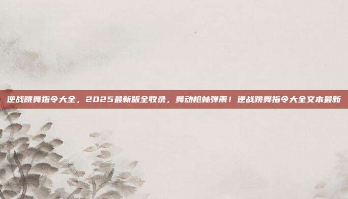 逆战跳舞指令大全,2025最新版全收录,舞动枪林弹雨!逆战跳舞指令大全文本最新