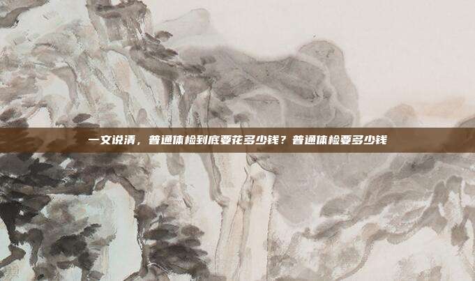 一文说清,普通体检到底要花多少钱?普通体检要多少钱
